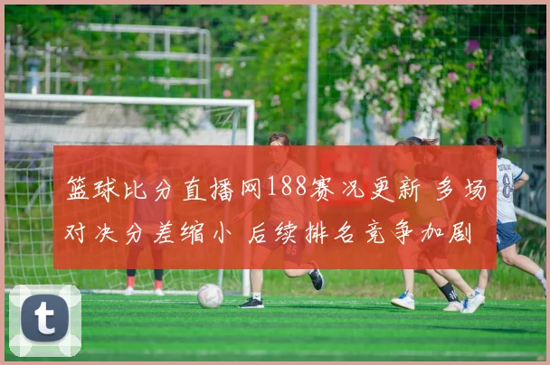 篮球比分直播网188赛况更新 多场对决分差缩小 后续排名竞争加剧