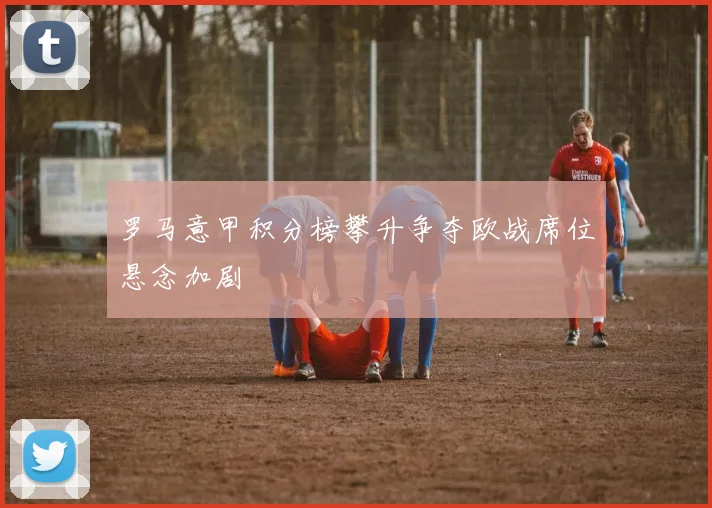 罗马意甲积分榜攀升争夺欧战席位悬念加剧