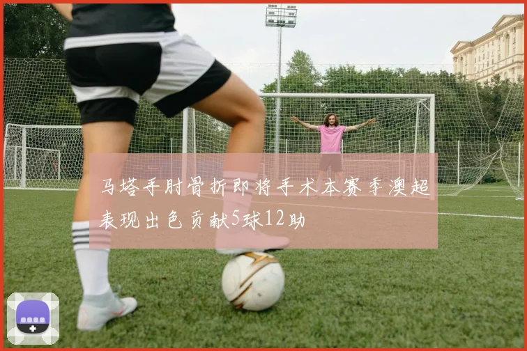 马塔手肘骨折即将手术本赛季澳超表现出色贡献5球12助