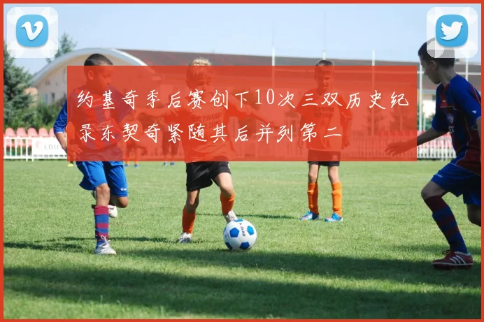 约基奇季后赛创下10次三双历史纪录东契奇紧随其后并列第二