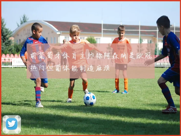 前葡萄牙体育主帅称阿森纳是欧冠热门但葡体能制造麻烦