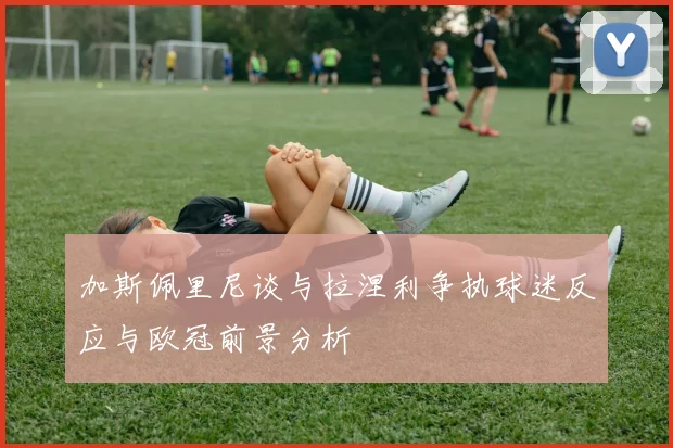 加斯佩里尼谈与拉涅利争执球迷反应与欧冠前景分析