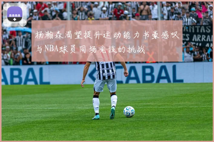 杨瀚森渴望提升运动能力书豪感叹与NBA球员同场竞技的挑战
