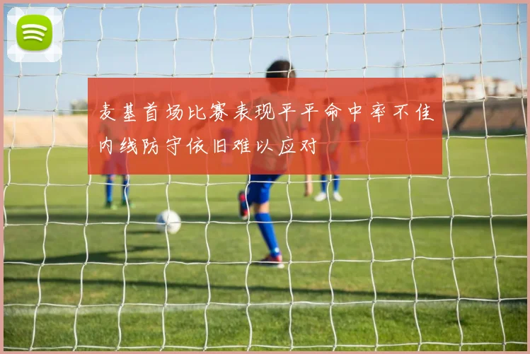 麦基首场比赛表现平平命中率不佳内线防守依旧难以应对