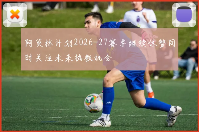 阿莫林计划2026-27赛季继续休整同时关注未来执教机会