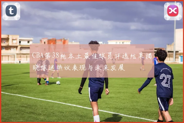 CBA第38轮本土最佳球员评选结果揭晓球迷热议表现与未来发展