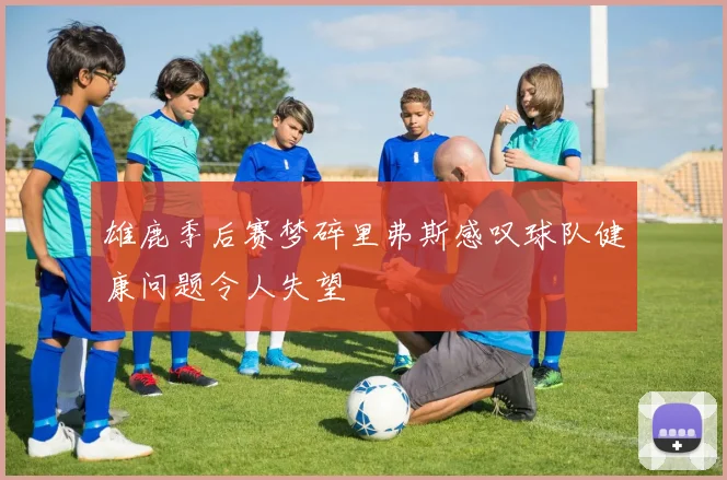 雄鹿季后赛梦碎里弗斯感叹球队健康问题令人失望