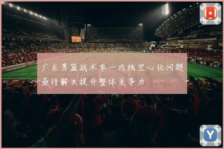 广东男篮战术单一内线空心化问题亟待解决提升整体竞争力