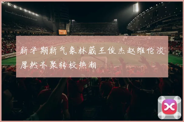 新学期新气象林葳王俊杰赵维伦淡厚然齐聚转校热潮