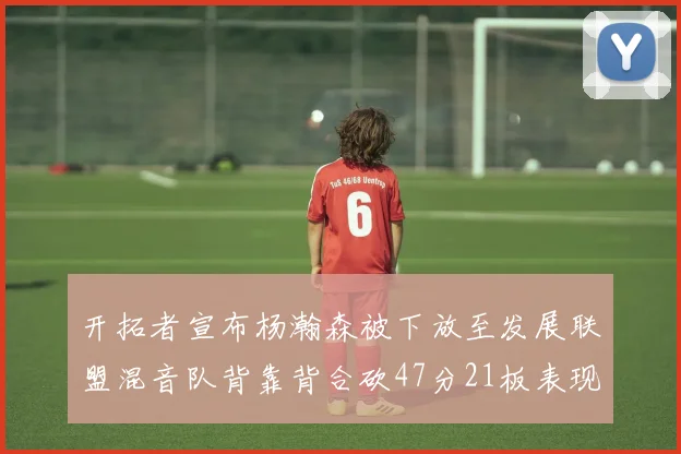 开拓者宣布杨瀚森被下放至发展联盟混音队背靠背合砍47分21板表现出色