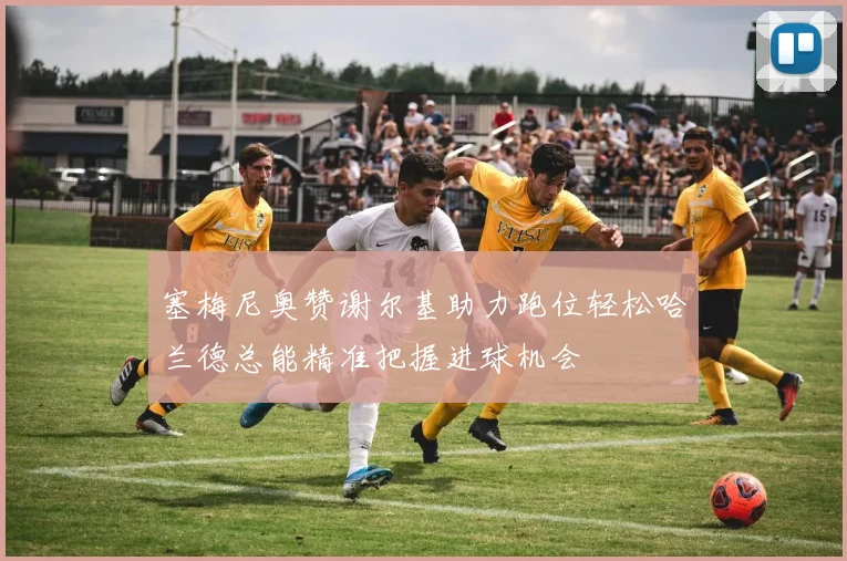 塞梅尼奥赞谢尔基助力跑位轻松哈兰德总能精准把握进球机会