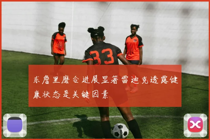 东詹里磨合进展显著雷迪克透露健康状态是关键因素